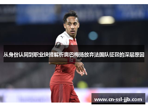 从身份认同到职业抉择解析奥巴梅扬放弃法国队征召的深层原因