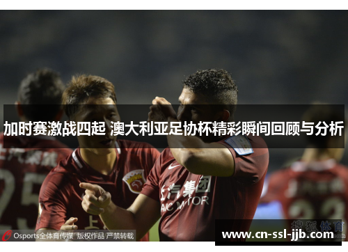 加时赛激战四起 澳大利亚足协杯精彩瞬间回顾与分析 加时赛激战四起 澳大利亚足协杯精彩瞬间回顾与分析