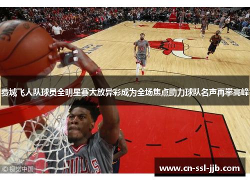 费城飞人队球员全明星赛大放异彩成为全场焦点助力球队名声再攀高峰