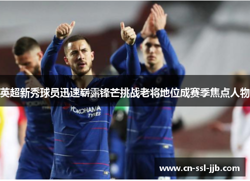 英超新秀球员迅速崭露锋芒挑战老将地位成赛季焦点人物 英超新秀球员迅速崭露锋芒挑战老将地位成赛季焦点人物