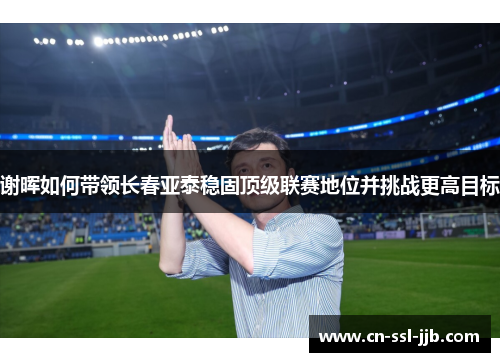 谢晖如何带领长春亚泰稳固顶级联赛地位并挑战更高目标 谢晖如何带领长春亚泰稳固顶级联赛地位并挑战更高目标