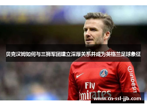 贝克汉姆如何与三狮军团建立深厚关系并成为英格兰足球象征 贝克汉姆如何与三狮军团建立深厚关系并成为英格兰足球象征