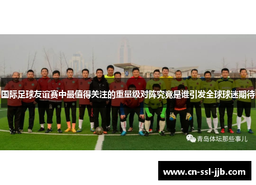 国际足球友谊赛中最值得关注的重量级对阵究竟是谁引发全球球迷期待