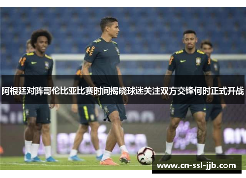 阿根廷对阵哥伦比亚比赛时间揭晓球迷关注双方交锋何时正式开战 阿根廷对阵哥伦比亚比赛时间揭晓球迷关注双方交锋何时正式开战
