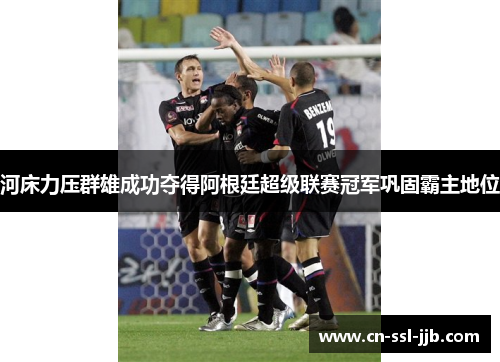 河床力压群雄成功夺得阿根廷超级联赛冠军巩固霸主地位