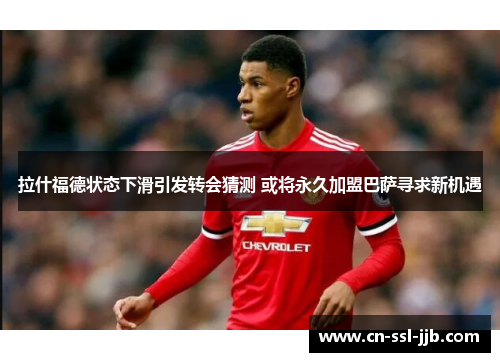 拉什福德状态下滑引发转会猜测 或将永久加盟巴萨寻求新机遇 拉什福德状态下滑引发转会猜测 或将永久加盟巴萨寻求新机遇