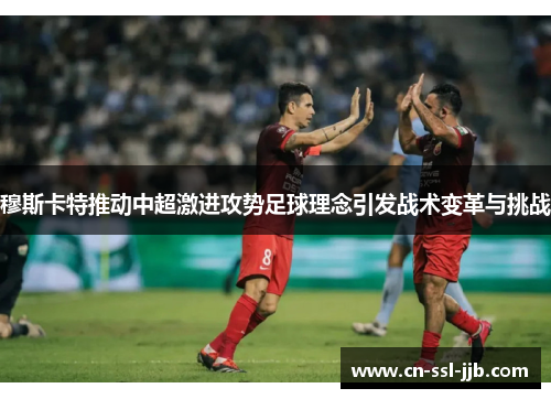 穆斯卡特推动中超激进攻势足球理念引发战术变革与挑战 穆斯卡特推动中超激进攻势足球理念引发战术变革与挑战